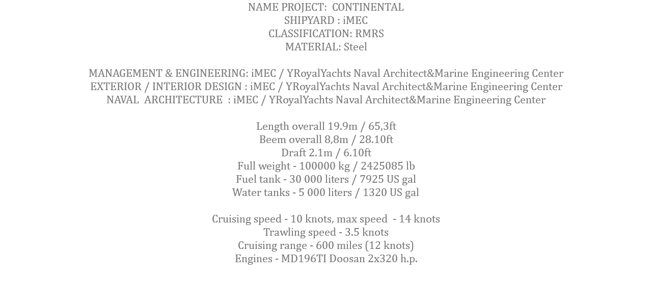 NAME PROJECT: CONTINENTAL SHIPYARD : iMEC CLASSIFICATION: RMRS MATERIAL: Steel MANAGEMENT & ENGINEERING: iMEC / YRoyalYachts Naval Architect&Marine Engineering Center EXTERIOR / INTERIOR DESIGN : iMEC / YRoyalYachts Naval Architect&Marine Engineering Center NAVAL ARCHITECTURE : iMEC / YRoyalYachts Naval Architect&Marine Engineering Center Length overall 19.9m / 65,3ft Beem overall 8,8m / 28.10ft Draft 2.1m / 6.10ft Full weight - 100000 kg / 2425085 lb Fuel tank - 30 000 liters / 7925 US gal Water tanks - 5 000 liters / 1320 US gal Cruising speed - 10 knots, max speed - 14 knots Trawling speed - 3.5 knots Cruising range - 600 miles (12 knots) Engines - MD196TI Doosan 2x320 h.p. 