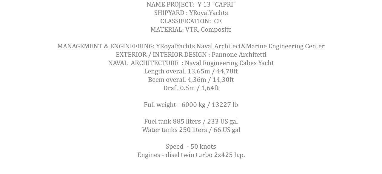 NAME PROJECT: Y 13 "CAPRI" SHIPYARD : YRoyalYachts CLASSIFICATION: CE MATERIAL: VTR, Composite MANAGEMENT & ENGINEERING: YRoyalYachts Naval Architect&Marine Engineering Center EXTERIOR / INTERIOR DESIGN : Pannone Architetti NAVAL ARCHITECTURE : Naval Engineering Cabes Yacht Length overall 13,65m / 44,78ft Beem overall 4,36m / 14,30ft Draft 0.5m / 1,64ft Full weight - 6000 kg / 13227 lb Fuel tank 885 liters / 233 US gal Water tanks 250 liters / 66 US gal Speed - 50 knots Engines - disel twin turbo 2x425 h.p.