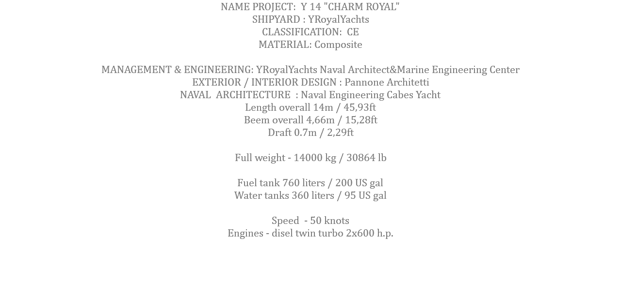 NAME PROJECT: Y 14 "CHARM ROYAL" SHIPYARD : YRoyalYachts CLASSIFICATION: CE MATERIAL: Composite MANAGEMENT & ENGINEERING: YRoyalYachts Naval Architect&Marine Engineering Center EXTERIOR / INTERIOR DESIGN : Pannone Architetti NAVAL ARCHITECTURE : Naval Engineering Cabes Yacht Length overall 14m / 45,93ft Beem overall 4,66m / 15,28ft Draft 0.7m / 2,29ft Full weight - 14000 kg / 30864 lb Fuel tank 760 liters / 200 US gal Water tanks 360 liters / 95 US gal Speed - 50 knots Engines - disel twin turbo 2x600 h.p. 