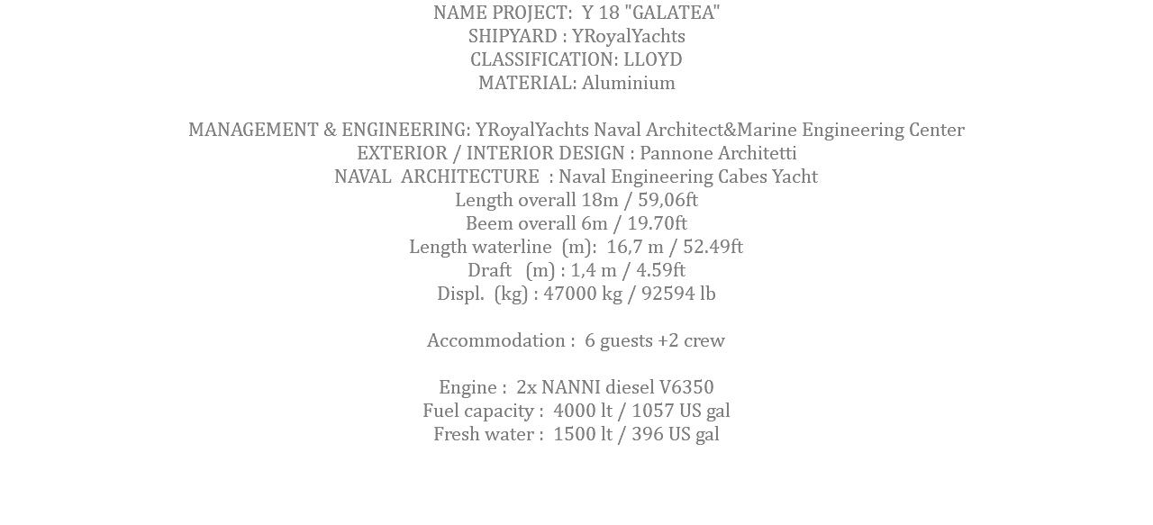 NAME PROJECT: Y 18 "GALATEA" SHIPYARD : YRoyalYachts CLASSIFICATION: LLOYD MATERIAL: Aluminium MANAGEMENT & ENGINEERING: YRoyalYachts Naval Architect&Marine Engineering Center EXTERIOR / INTERIOR DESIGN : Pannone Architetti NAVAL ARCHITECTURE : Naval Engineering Cabes Yacht Length overall 18m / 59,06ft Beem overall 6m / 19.70ft Length waterline (m): 16,7 m / 52.49ft Draft (m) : 1,4 m / 4.59ft Displ. (kg) : 47000 kg / 92594 lb Accommodation : 6 guests +2 crew Engine : 2x NANNI diesel V6350 Fuel capacity : 4000 lt / 1057 US gal Fresh water : 1500 lt / 396 US gal