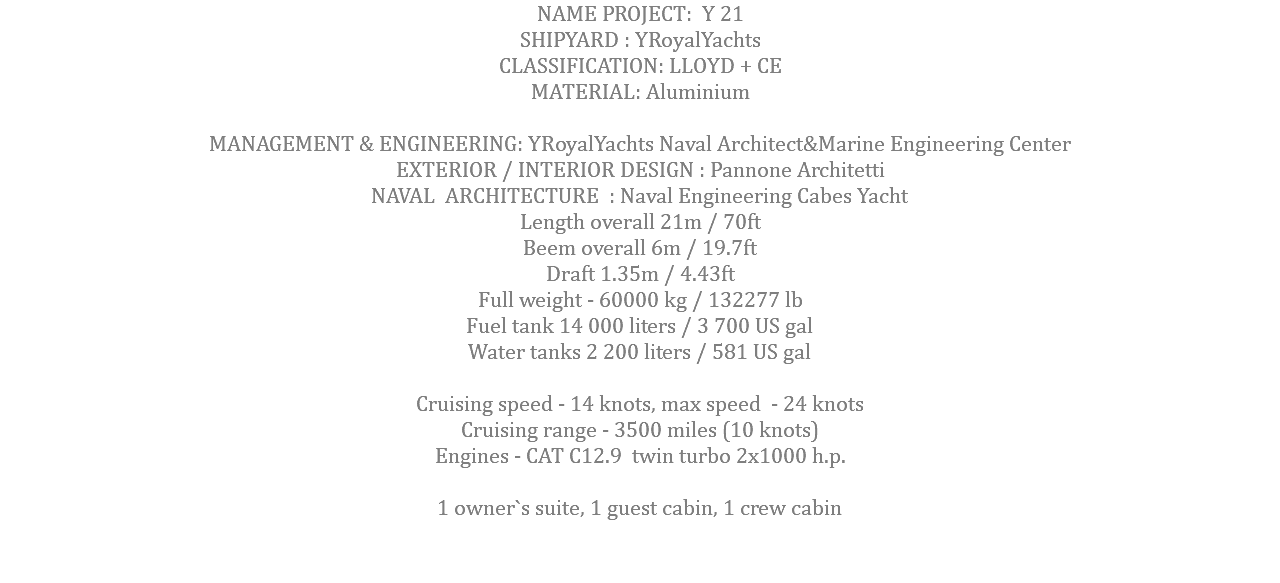 NAME PROJECT: Y 21 SHIPYARD : YRoyalYachts CLASSIFICATION: LLOYD + CE MATERIAL: Aluminium MANAGEMENT & ENGINEERING: YRoyalYachts Naval Architect&Marine Engineering Center EXTERIOR / INTERIOR DESIGN : Pannone Architetti NAVAL ARCHITECTURE : Naval Engineering Cabes Yacht Length overall 21m / 70ft Beem overall 6m / 19.7ft Draft 1.35m / 4.43ft Full weight - 60000 kg / 132277 lb Fuel tank 14 000 liters / 3 700 US gal Water tanks 2 200 liters / 581 US gal Cruising speed - 14 knots, max speed - 24 knots Cruising range - 3500 miles (10 knots) Engines - CAT C12.9 twin turbo 2x1000 h.p. 1 owner`s suite, 1 guest cabin, 1 crew cabin 