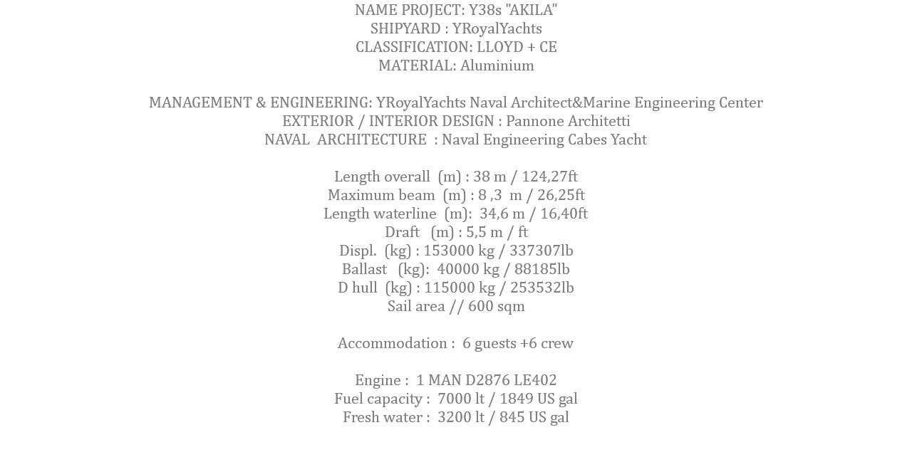 NAME PROJECT: Y38s "AKILA" SHIPYARD : YRoyalYachts CLASSIFICATION: LLOYD + CE MATERIAL: Aluminium MANAGEMENT & ENGINEERING: YRoyalYachts Naval Architect&Marine Engineering Center EXTERIOR / INTERIOR DESIGN : Pannone Architetti NAVAL ARCHITECTURE : Naval Engineering Cabes Yacht Length overall (m) : 38 m / 124,27ft Maximum beam (m) : 8 ,3 m / 26,25ft Length waterline (m): 34,6 m / 16,40ft Draft (m) : 5,5 m / ft Displ. (kg) : 153000 kg / 337307lb Ballast (kg): 40000 kg / 88185lb D hull (kg) : 115000 kg / 253532lb Sail area // 600 sqm Accommodation : 6 guests +6 crew Engine : 1 MAN D2876 LE402 Fuel capacity : 7000 lt / 1849 US gal Fresh water : 3200 lt / 845 US gal 