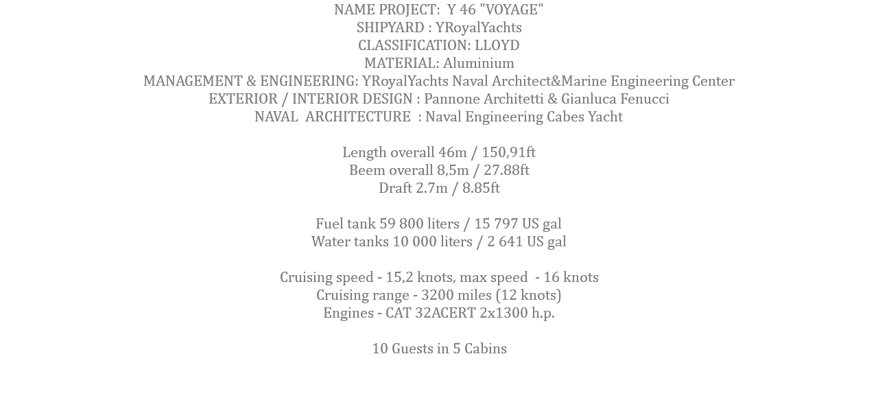 NAME PROJECT: Y 46 "VOYAGE" SHIPYARD : YRoyalYachts CLASSIFICATION: LLOYD MATERIAL: Aluminium MANAGEMENT & ENGINEERING: YRoyalYachts Naval Architect&Marine Engineering Center EXTERIOR / INTERIOR DESIGN : Pannone Architetti & Gianluca Fenucci NAVAL ARCHITECTURE : Naval Engineering Cabes Yacht Length overall 46m / 150,91ft Beem overall 8,5m / 27.88ft Draft 2.7m / 8.85ft Fuel tank 59 800 liters / 15 797 US gal Water tanks 10 000 liters / 2 641 US gal Cruising speed - 15,2 knots, max speed - 16 knots Cruising range - 3200 miles (12 knots) Engines - САТ 32ACERT 2x1300 h.p. 10 Guests in 5 Cabins 