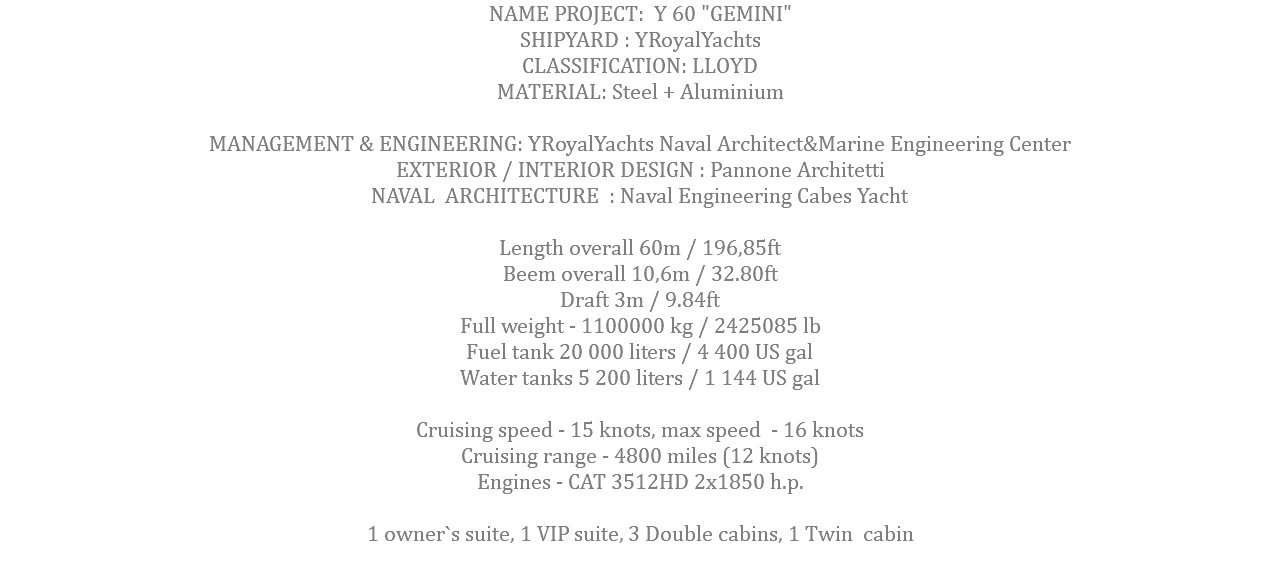 NAME PROJECT: Y 60 "GEMINI" SHIPYARD : YRoyalYachts CLASSIFICATION: LLOYD MATERIAL: Steel + Aluminium MANAGEMENT & ENGINEERING: YRoyalYachts Naval Architect&Marine Engineering Center EXTERIOR / INTERIOR DESIGN : Pannone Architetti NAVAL ARCHITECTURE : Naval Engineering Cabes Yacht Length overall 60m / 196,85ft Beem overall 10,6m / 32.80ft Draft 3m / 9.84ft Full weight - 1100000 kg / 2425085 lb Fuel tank 20 000 liters / 4 400 US gal Water tanks 5 200 liters / 1 144 US gal Cruising speed - 15 knots, max speed - 16 knots Cruising range - 4800 miles (12 knots) Engines - САТ 3512HD 2x1850 h.p. 1 owner`s suite, 1 VIP suite, 3 Double cabins, 1 Twin cabin 