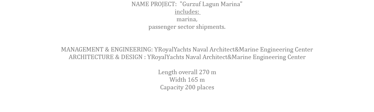 NAME PROJECT: "Gurzuf Lagun Marina" includes: marina, passenger sector shipments. MANAGEMENT & ENGINEERING: YRoyalYachts Naval Architect&Marine Engineering Center ARCHITECTURE & DESIGN : YRoyalYachts Naval Architect&Marine Engineering Center  Length overall 270 m Width 165 m Capacity 200 places 