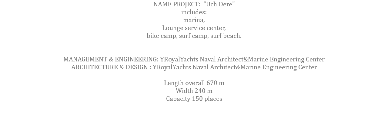 NAME PROJECT: "Uch Dere" includes: marina, Lounge service center, bike camp, surf camp, surf beach. MANAGEMENT & ENGINEERING: YRoyalYachts Naval Architect&Marine Engineering Center ARCHITECTURE & DESIGN : YRoyalYachts Naval Architect&Marine Engineering Center  Length overall 670 m Width 240 m Capacity 150 places 