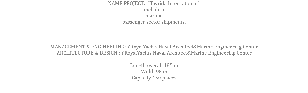 NAME PROJECT: "Tavrida International" includes: marina, passenger sector shipments. . MANAGEMENT & ENGINEERING: YRoyalYachts Naval Architect&Marine Engineering Center ARCHITECTURE & DESIGN : YRoyalYachts Naval Architect&Marine Engineering Center  Length overall 185 m Width 95 m Capacity 150 places 