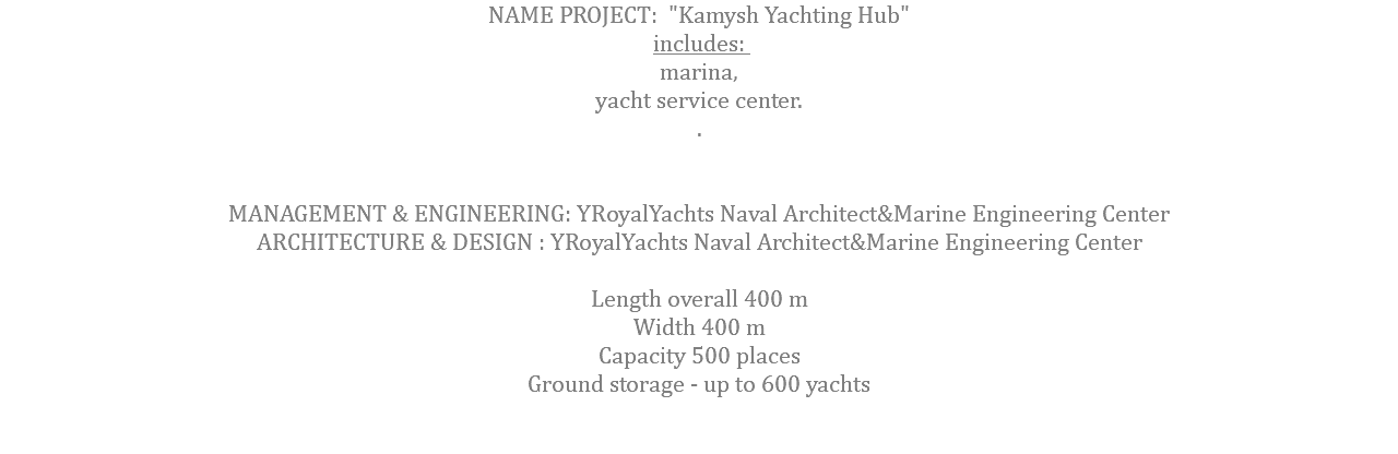 NAME PROJECT: "Kamysh Yachting Hub" includes: marina, yacht service center. . MANAGEMENT & ENGINEERING: YRoyalYachts Naval Architect&Marine Engineering Center ARCHITECTURE & DESIGN : YRoyalYachts Naval Architect&Marine Engineering Center  Length overall 400 m Width 400 m Capacity 500 places Ground storage - up to 600 yachts 