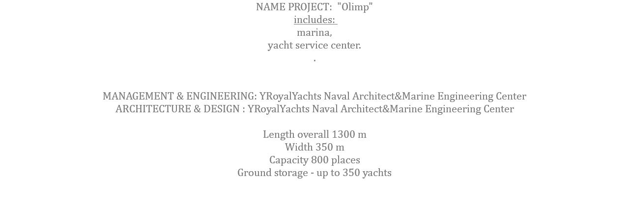 NAME PROJECT: "Olimp" includes: marina, yacht service center. . MANAGEMENT & ENGINEERING: YRoyalYachts Naval Architect&Marine Engineering Center ARCHITECTURE & DESIGN : YRoyalYachts Naval Architect&Marine Engineering Center  Length overall 1300 m Width 350 m Capacity 800 places Ground storage - up to 350 yachts 