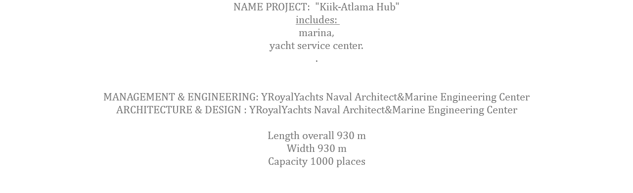 NAME PROJECT: "Kiik-Atlama Hub" includes: marina, yacht service center. . MANAGEMENT & ENGINEERING: YRoyalYachts Naval Architect&Marine Engineering Center ARCHITECTURE & DESIGN : YRoyalYachts Naval Architect&Marine Engineering Center  Length overall 930 m Width 930 m Capacity 1000 places 